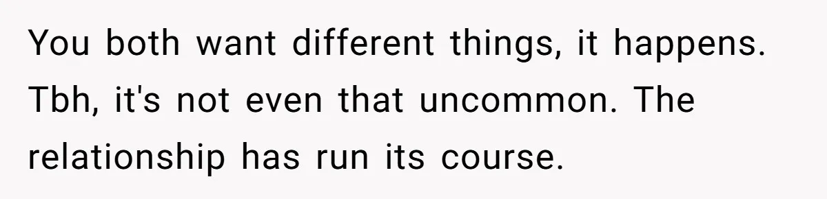 You both want different things, it happens. Tbh, it's not even that uncommon. The relationship has run its course.