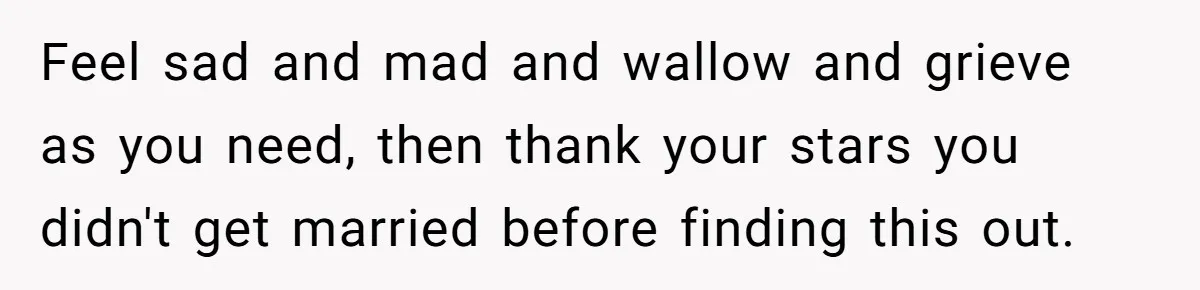 Feel sad and mad and wallow and grieve as you need, then thank your stars you didn't get married before finding this out.