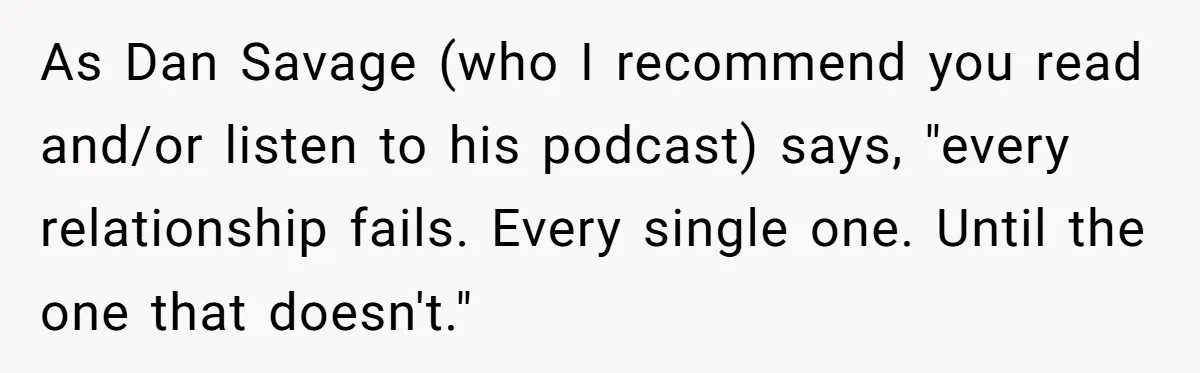 As Dan Savage (who I recommend you read and/or listen to his podcast) says, "every relationship fails. Every single one. Until the one that doesn't."