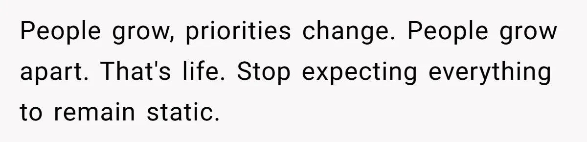 People grow, priorities change. People grow apart. That's life. Stop expecting everything to remain static.