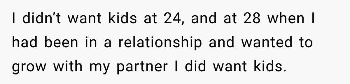 I didn’t want kids at 24, and at 28 when I had been in a relationship and wanted to grow with my partner I did want kids.