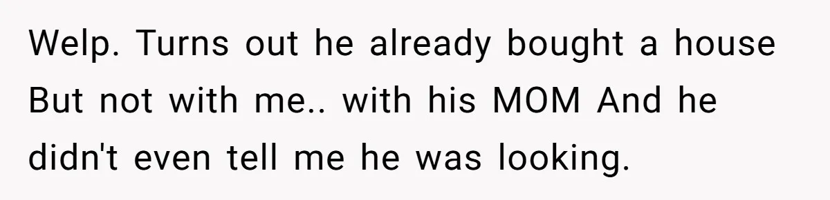 Welp. Turns out he already bought a house But not with me.. with his MOM And he didn't even tell me he was looking.