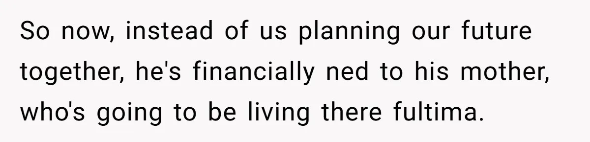 So now, instead of us planning our future together, he's financially ned to his mother, who's going to be living there fultima.