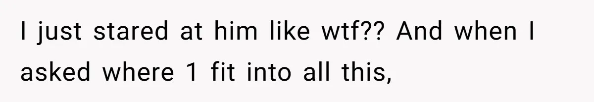 I just stared at him like wtf?? And when I asked where 1 fit into all this,