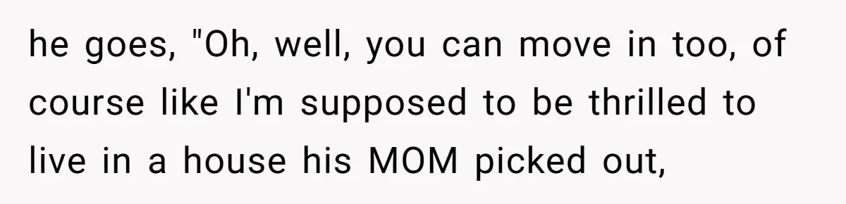 he goes, "Oh, well, you can move in too, of course like I'm supposed to be thrilled to live in a house his MOM picked out,
