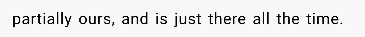 partially ours, and is just there all the time.