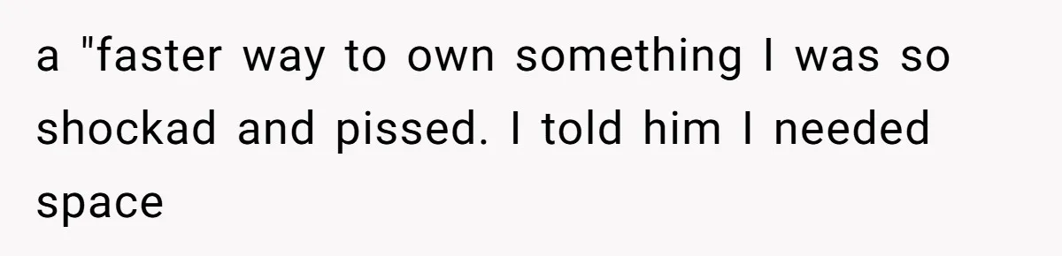 a "faster way to own something I was so shockad and pissed. I told him I needed space
