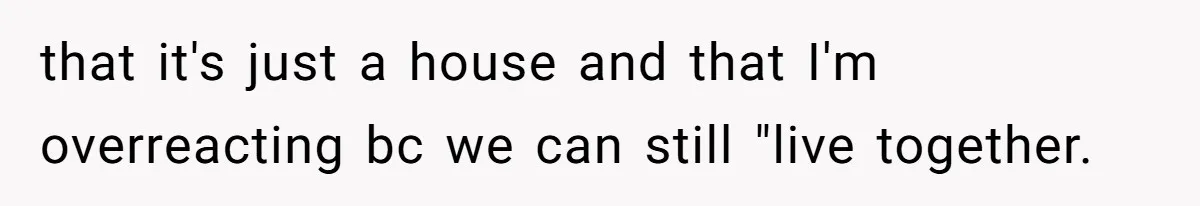 that it's just a house and that I'm overreacting bc we can still "live together.