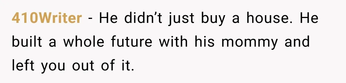 410Writer − He didn’t just buy a house. He built a whole future with his mommy and left you out of it.
