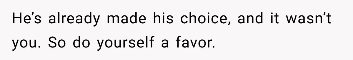 He’s already made his choice, and it wasn’t you. So do yourself a favor.