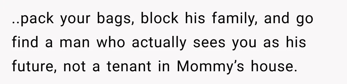 ..pack your bags, block his family, and go find a man who actually sees you as his future, not a tenant in Mommy’s house.
