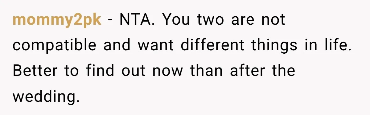 mommy2pk − NTA. You two are not compatible and want different things in life. Better to find out now than after the wedding.