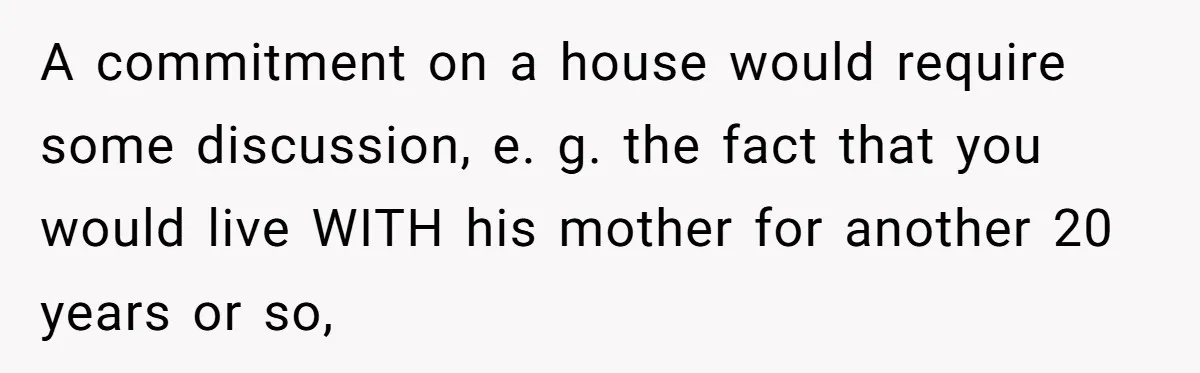 A commitment on a house would require some discussion, e. g. the fact that you would live WITH his mother for another 20 years or so,
