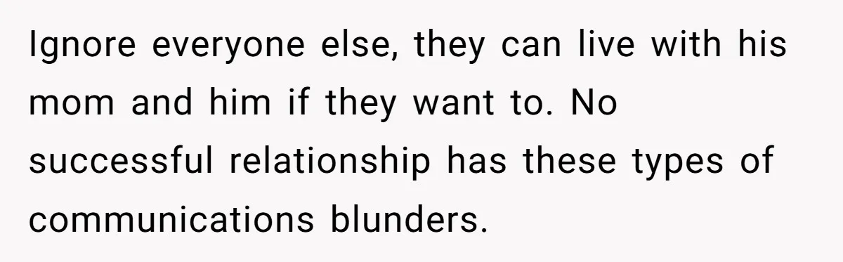 Ignore everyone else, they can live with his mom and him if they want to. No successful relationship has these types of communications blunders.