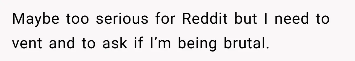 Maybe too serious for Reddit but I need to vent and to ask if I’m being brutal.