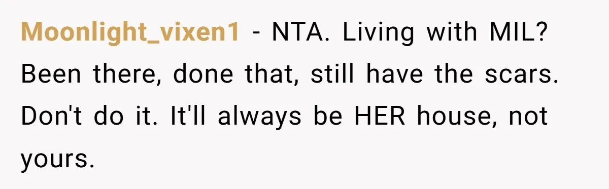 Moonlight_vixen1 − NTA. Living with MIL? Been there, done that, still have the scars. Don't do it. It'll always be HER house, not yours.