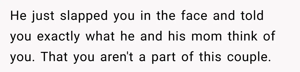 He just slapped you in the face and told you exactly what he and his mom think of you. That you aren't a part of this couple.