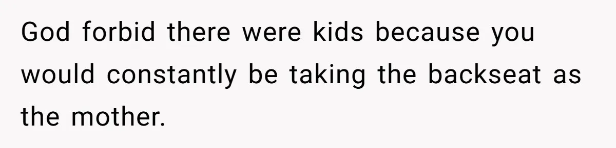 God forbid there were kids because you would constantly be taking the backseat as the mother.