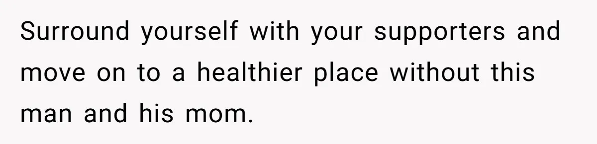 Surround yourself with your supporters and move on to a healthier place without this man and his mom.