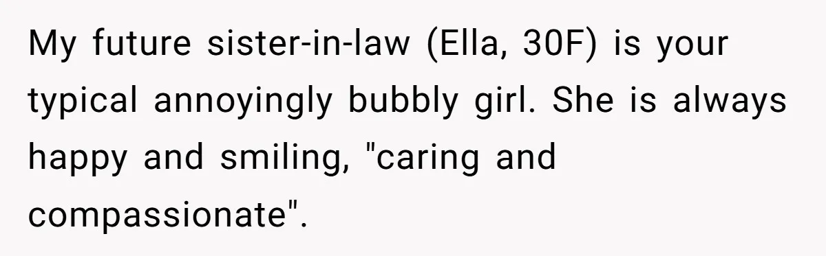 My future sister-in-law (Ella, 30F) is your typical annoyingly bubbly girl. She is always happy and smiling, "caring and compassionate".