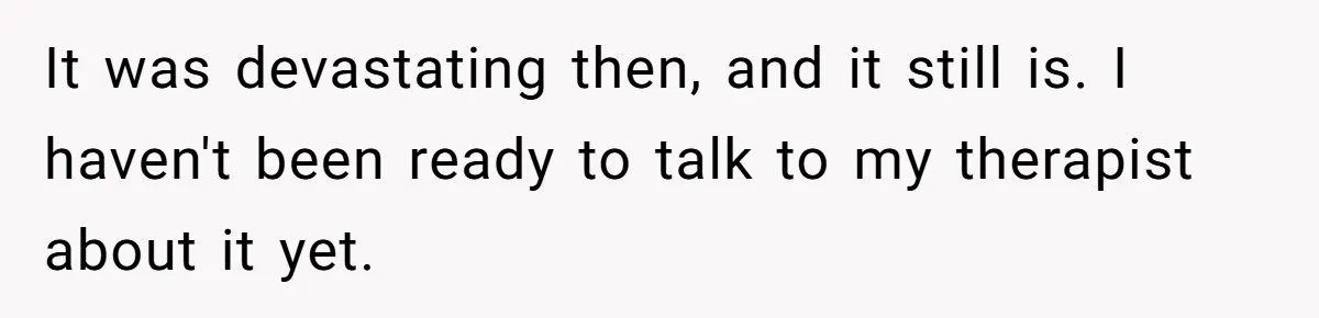 It was devastating then, and it still is. I haven't been ready to talk to my therapist about it yet.