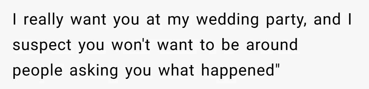 I really want you at my wedding party, and I suspect you won't want to be around people asking you what happened"