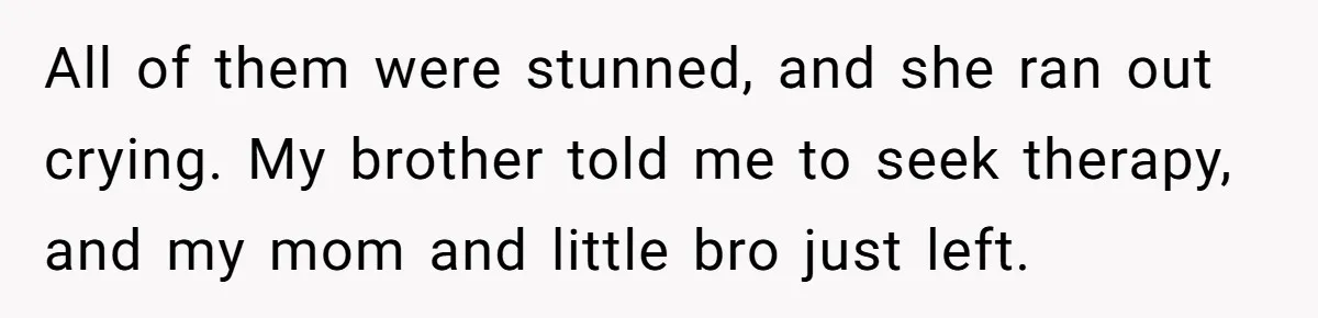 All of them were stunned, and she ran out crying. My brother told me to seek therapy, and my mom and little bro just left.