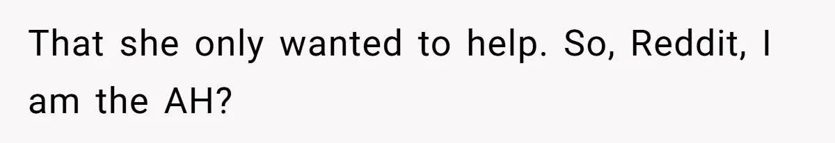 That she only wanted to help. So, Reddit, I am the AH?