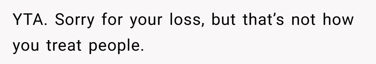 YTA. Sorry for your loss, but that’s not how you treat people.