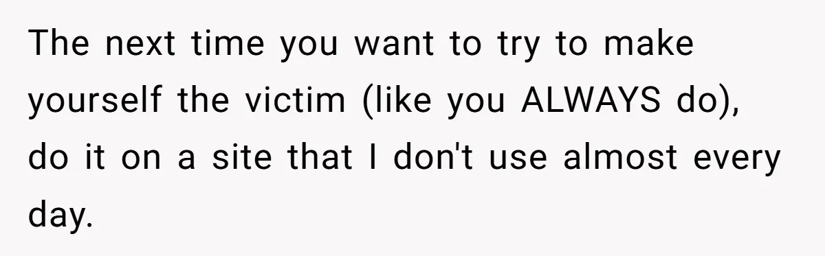The next time you want to try to make yourself the victim (like you ALWAYS do), do it on a site that I don't use almost every day.