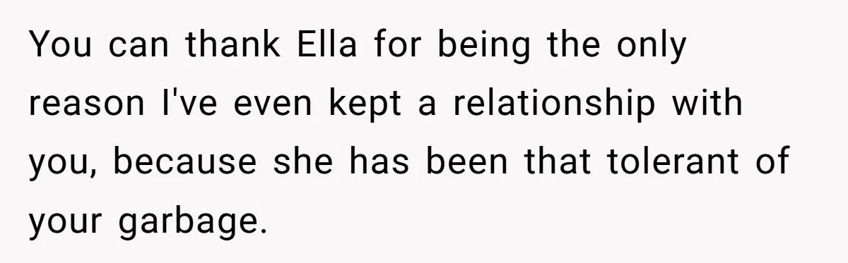 You can thank Ella for being the only reason I've even kept a relationship with you, because she has been that tolerant of your garbage.