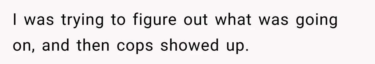 I was trying to figure out what was going on, and then cops showed up.