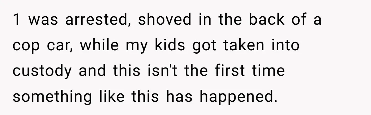 1 was arrested, shoved in the back of a cop car, while my kids got taken into custody and this isn't the first time something like this has happened.
