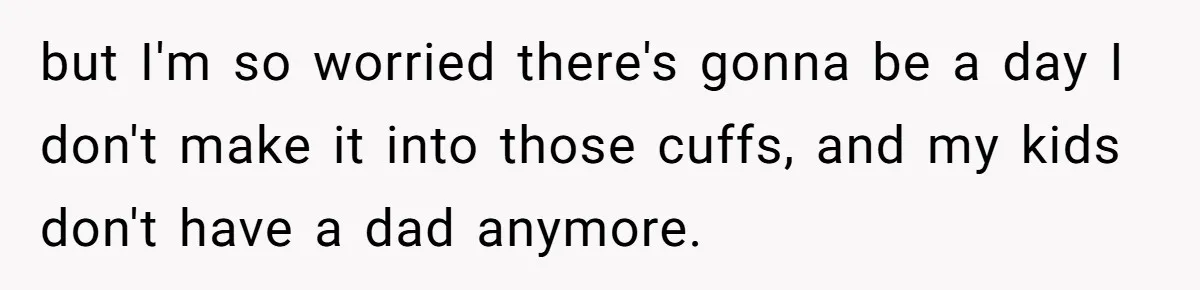 but I'm so worried there's gonna be a day I don't make it into those cuffs, and my kids don't have a dad anymore.