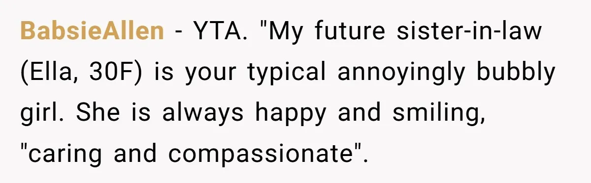 BabsieAllen − YTA. "My future sister-in-law (Ella, 30F) is your typical annoyingly bubbly girl. She is always happy and smiling, "caring and compassionate".