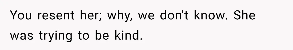 You resent her; why, we don't know. She was trying to be kind.
