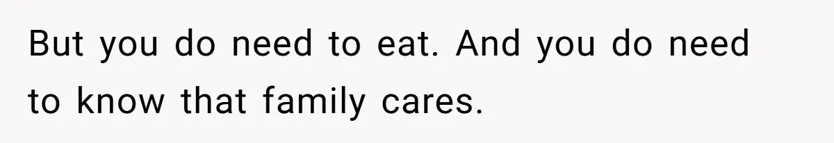 But you do need to eat. And you do need to know that family cares.