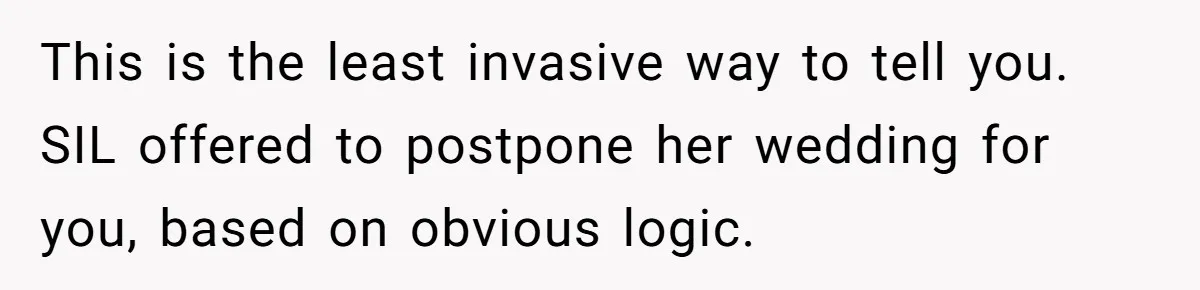 This is the least invasive way to tell you. SIL offered to postpone her wedding for you, based on obvious logic.