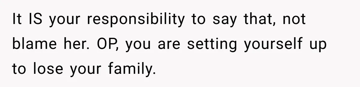 It IS your responsibility to say that, not blame her. OP, you are setting yourself up to lose your family.