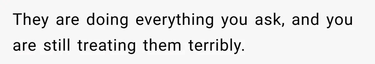 They are doing everything you ask, and you are still treating them terribly.