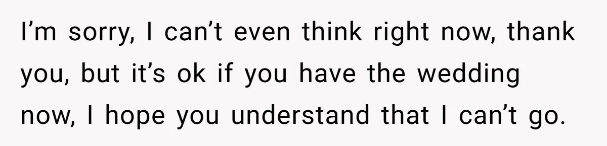 I’m sorry, I can’t even think right now, thank you, but it’s ok if you have the wedding now, I hope you understand that I can’t go.