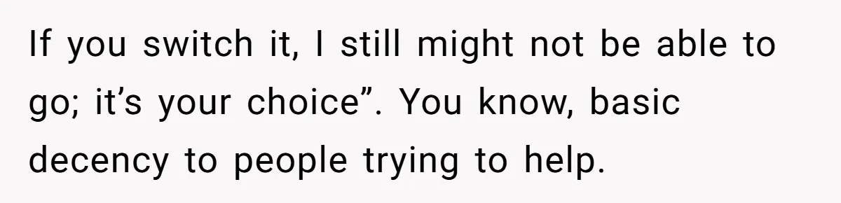 If you switch it, I still might not be able to go; it’s your choice”. You know, basic decency to people trying to help.
