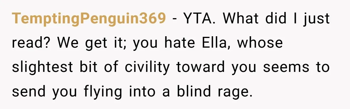 TemptingPenguin369 − YTA. What did I just read? We get it; you hate Ella, whose slightest bit of civility toward you seems to send you flying into a blind rage.