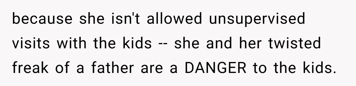 because she isn't allowed unsupervised visits with the kids -- she and her twisted freak of a father are a DANGER to the kids.