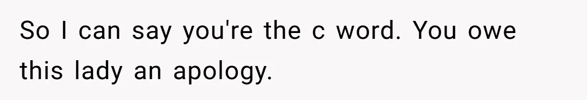 So I can say you're the c word. You owe this lady an apology.