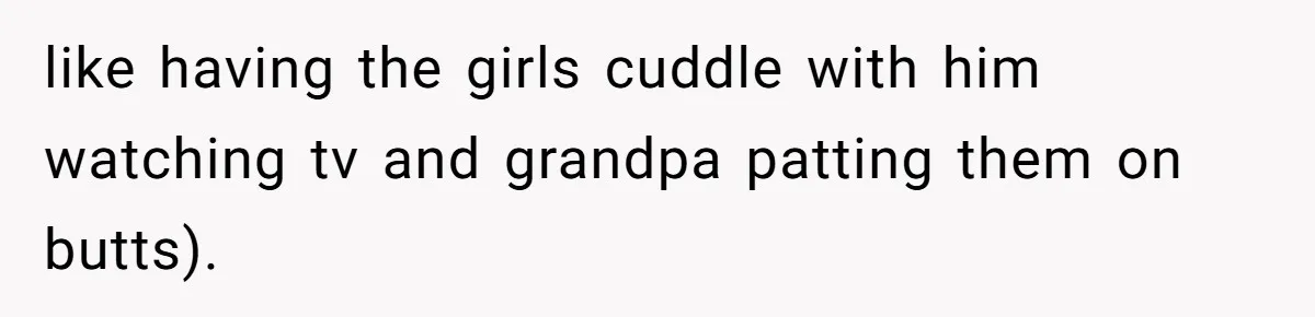 like having the girls cuddle with him watching tv and grandpa patting them on butts).