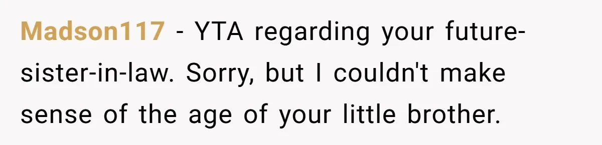 Madson117 − YTA regarding your future-sister-in-law. Sorry, but I couldn't make sense of the age of your little brother.