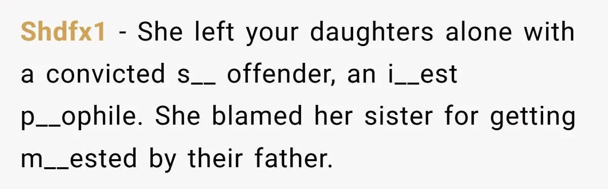 Shdfx1 − She left your daughters alone with a convicted s__ offender, an i__est p__ophile. She blamed her sister for getting m__ested by their father.
