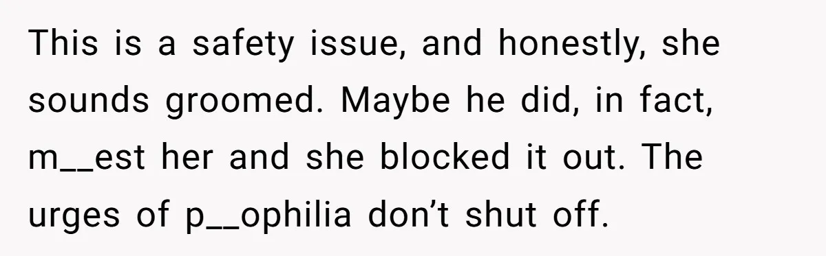 This is a safety issue, and honestly, she sounds groomed. Maybe he did, in fact, m__est her and she blocked it out. The urges of p__ophilia don’t shut off.