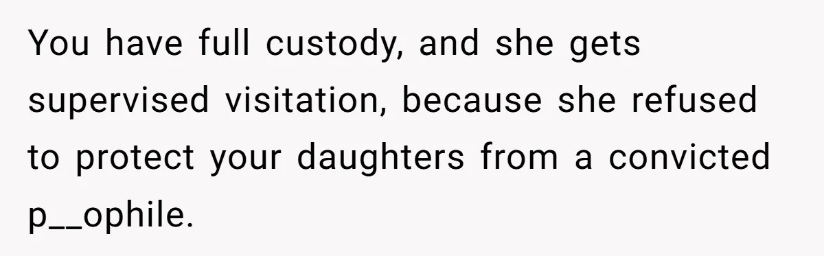 You have full custody, and she gets supervised visitation, because she refused to protect your daughters from a convicted p__ophile.